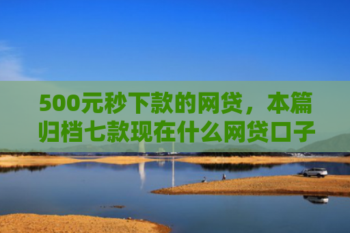 500元秒下款的网贷，本篇归档七款现在什么网贷口子好下款