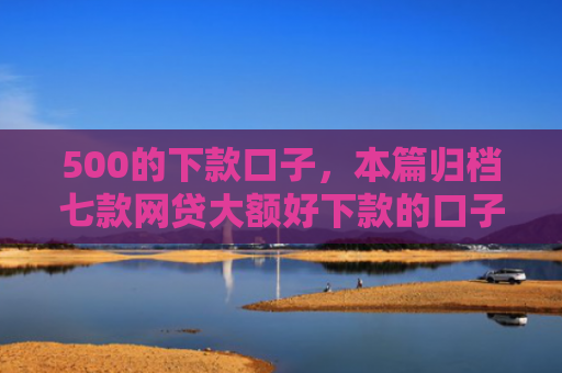 500的下款口子，本篇归档七款网贷大额好下款的口子