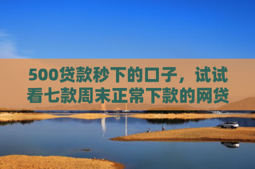 500贷款秒下的口子，试试看七款周末正常下款的网贷口子