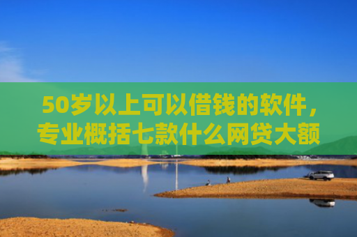 50岁以上可以借钱的软件，专业概括七款什么网贷大额口子好下款