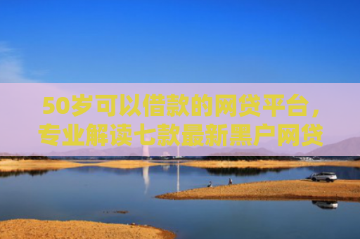 50岁可以借款的网贷平台，专业解读七款最新黑户网贷必下款口子