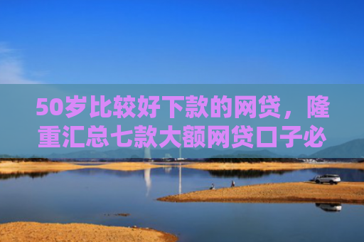 50岁比较好下款的网贷，隆重汇总七款大额网贷口子必下款的