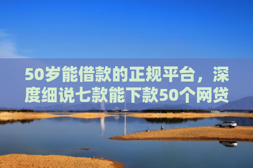 50岁能借款的正规平台，深度细说七款能下款50个网贷口子