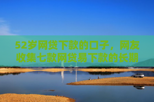 52岁网贷下款的口子，网友收集七款网贷易下款的长期口子