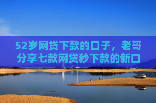 52岁网贷下款的口子，老哥分享七款网贷秒下款的新口子