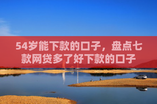 54岁能下款的口子，盘点七款网贷多了好下款的口子