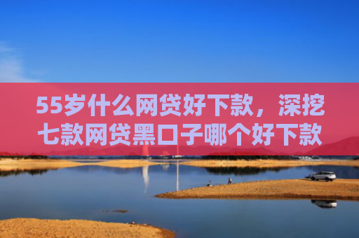 55岁什么网贷好下款，深挖七款网贷黑口子哪个好下款