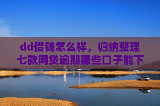 dd借钱怎么样，归纳整理七款网贷逾期那些口子能下款