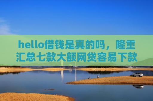 hello借钱是真的吗，隆重汇总七款大额网贷容易下款的口子