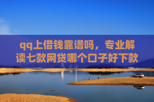 qq上借钱靠谱吗，专业解读七款网贷哪个口子好下款快