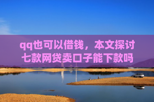 qq也可以借钱，本文探讨七款网贷卖口子能下款吗