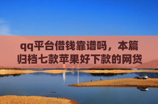 qq平台借钱靠谱吗，本篇归档七款苹果好下款的网贷口子