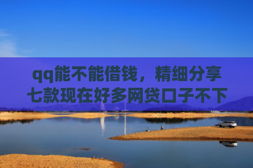 qq能不能借钱，精细分享七款现在好多网贷口子不下款