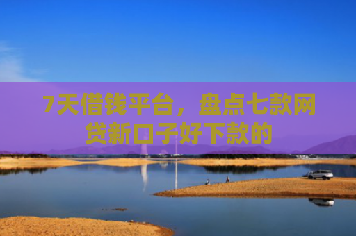 7天借钱平台，盘点七款网贷新口子好下款的