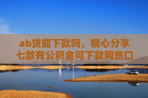 ab贷能下款吗，精心分享七款有公积金可下款网贷口子