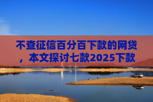 不查征信百分百下款的网贷，本文探讨七款2025下款的网贷口子