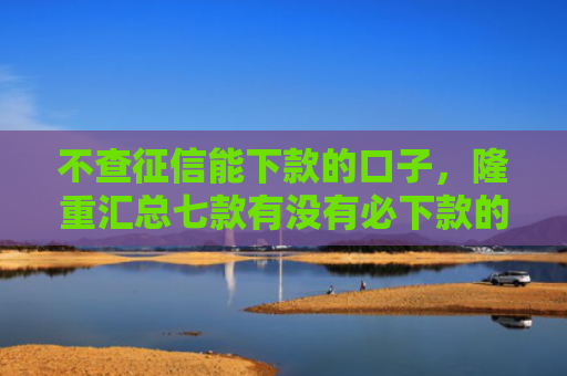 不查征信能下款的口子，隆重汇总七款有没有必下款的网贷口子