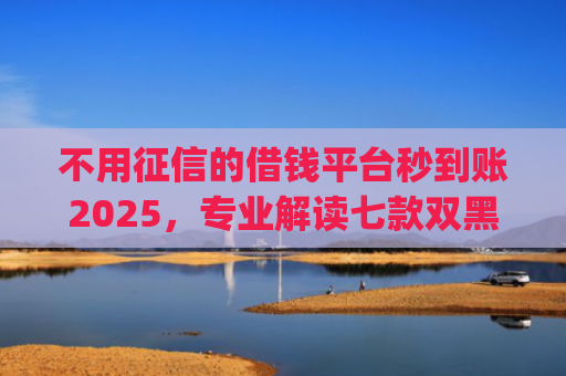 不用征信的借钱平台秒到账2025，专业解读七款双黑户借条黑能下款网贷app口子
