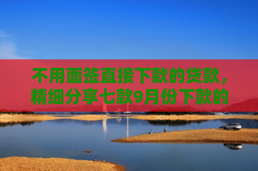 不用面签直接下款的贷款，精细分享七款9月份下款的网贷口子