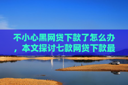 不小心黑网贷下款了怎么办，本文探讨七款网贷下款最快的口子是真的吗
