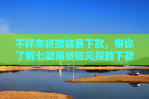 不押车贷款容易下款，带你了解七款网贷被风控能下款的口子