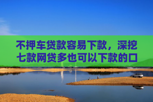 不押车贷款容易下款，深挖七款网贷多也可以下款的口子