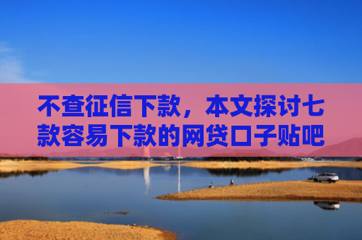 不查征信下款，本文探讨七款容易下款的网贷口子贴吧