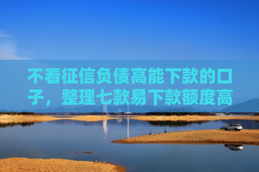 不看征信负债高能下款的口子，整理七款易下款额度高的网贷口子