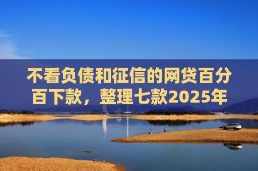 不看负债和征信的网贷百分百下款，整理七款2025年网贷新口子能下款吗