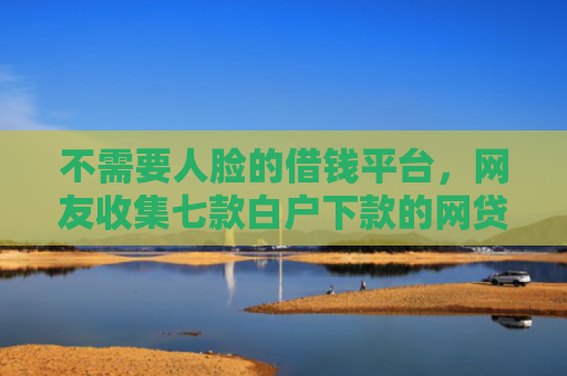 不需要人脸的借钱平台，网友收集七款白户下款的网贷口子多吗