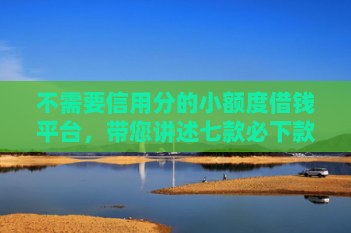 不需要信用分的小额度借钱平台，带您讲述七款必下款的网贷口子加微信