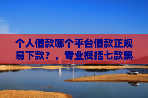 个人借款哪个平台借款正规易下款？，专业概括七款黑户100%下款网贷