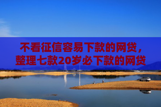 不看征信容易下款的网贷，整理七款20岁必下款的网贷口子2025
