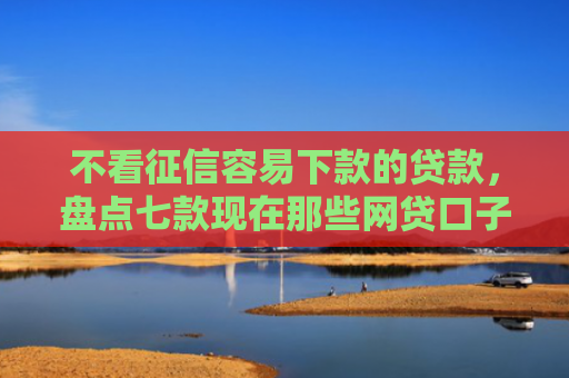 不看征信容易下款的贷款，盘点七款现在那些网贷口子好下款