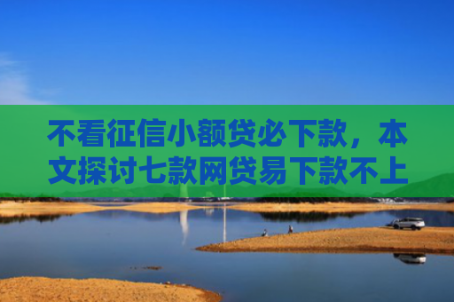 不看征信小额贷必下款，本文探讨七款网贷易下款不上征信口子