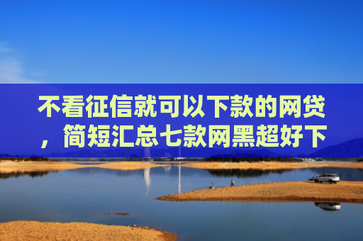 不看征信就可以下款的网贷，简短汇总七款网黑超好下款的小贷口子
