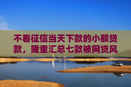 不看征信当天下款的小额贷款，隆重汇总七款被网贷风控能下款的口子