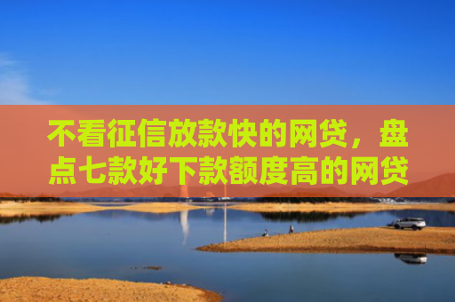 不看征信放款快的网贷，盘点七款好下款额度高的网贷口子