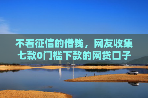 不看征信的借钱，网友收集七款0门槛下款的网贷口子