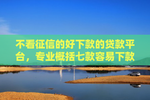不看征信的好下款的贷款平台，专业概括七款容易下款的7天网贷口子