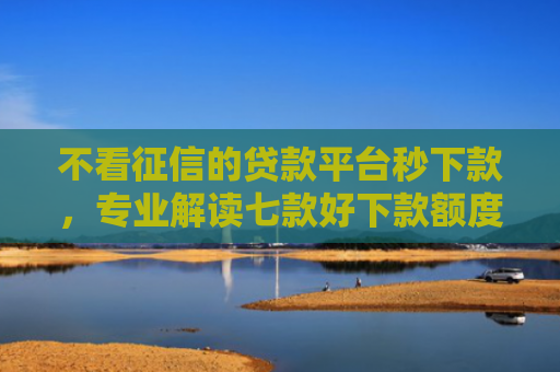 不看征信的贷款平台秒下款，专业解读七款好下款额度大的网贷口子