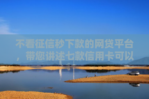 不看征信秒下款的网贷平台，带您讲述七款信用卡可以下款网贷口子