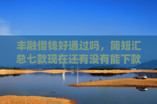 丰融借钱好通过吗，简短汇总七款现在还有没有能下款的口子App