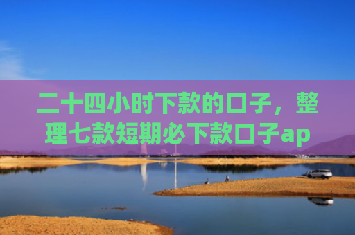 二十四小时下款的口子，整理七款短期必下款口子app