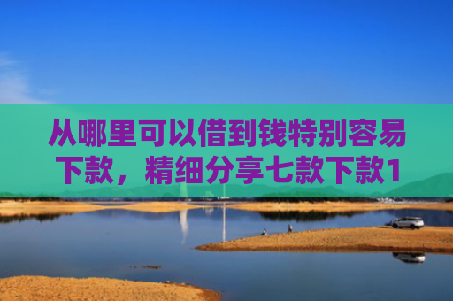 从哪里可以借到钱特别容易下款，精细分享七款下款1000的贷款口子