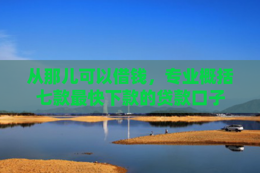 从那儿可以借钱，专业概括七款最快下款的贷款口子