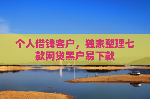 个人借钱客户，独家整理七款网贷黑户易下款