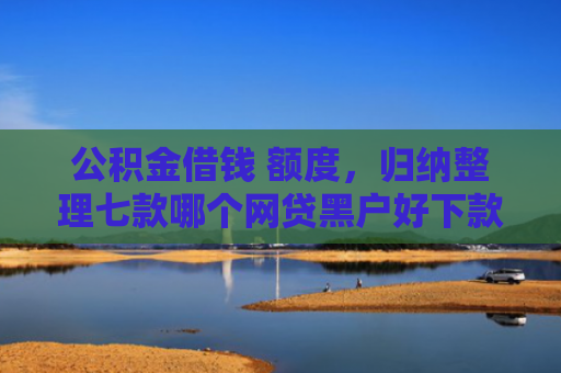 公积金借钱 额度，归纳整理七款哪个网贷黑户好下款