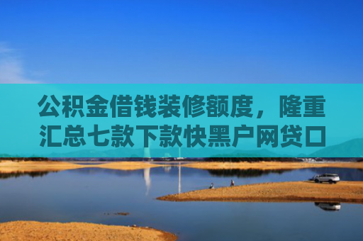 公积金借钱装修额度，隆重汇总七款下款快黑户网贷口子