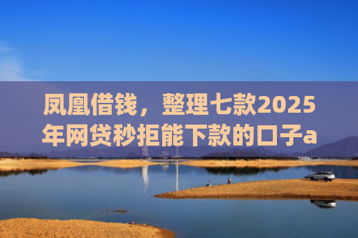凤凰借钱，整理七款2025年网贷秒拒能下款的口子app